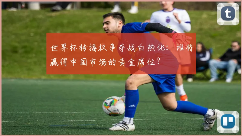 世界杯转播权争夺战白热化：谁将赢得中国市场的黄金席位？