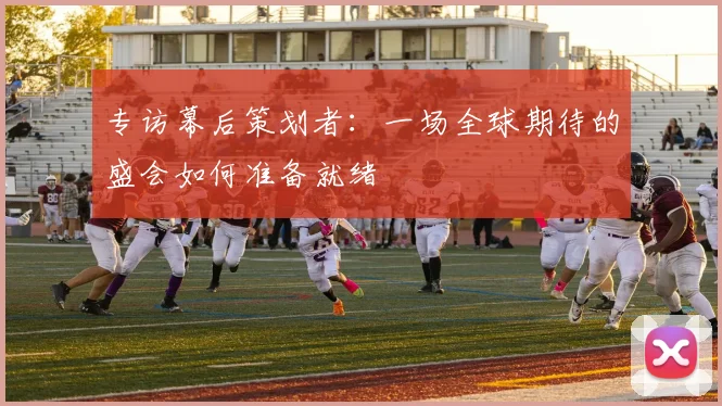 专访幕后策划者：一场全球期待的盛会如何准备就绪