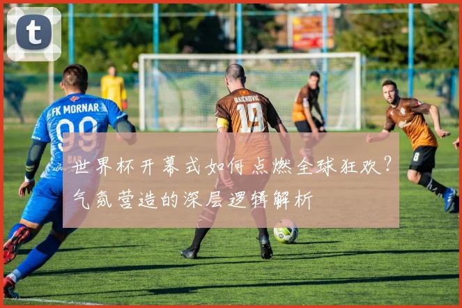 世界杯开幕式如何点燃全球狂欢？气氛营造的深层逻辑解析