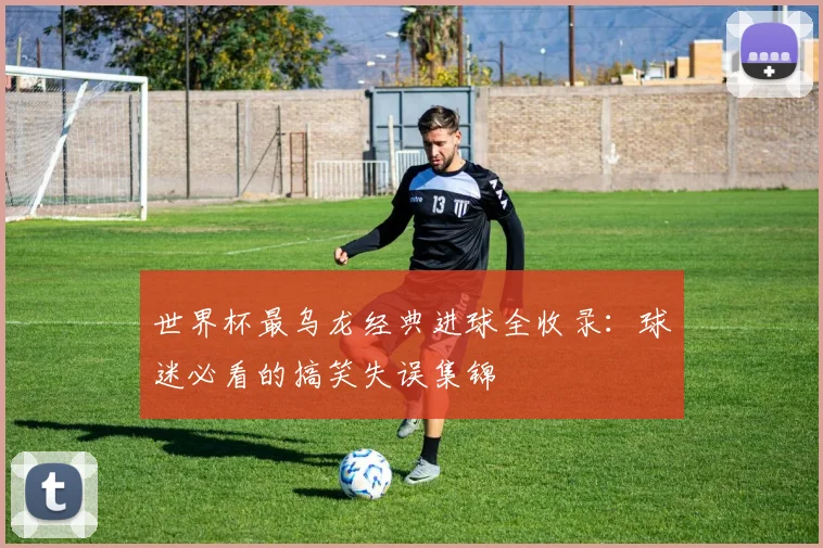 世界杯最乌龙经典进球全收录：球迷必看的搞笑失误集锦