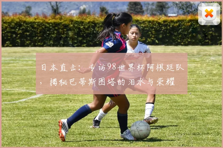 日本直击：专访98世界杯阿根廷队，揭秘巴蒂斯图塔的泪水与荣耀