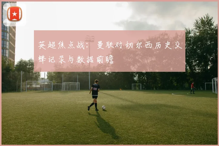 英超焦点战：曼联对切尔西历史交锋记录与数据前瞻