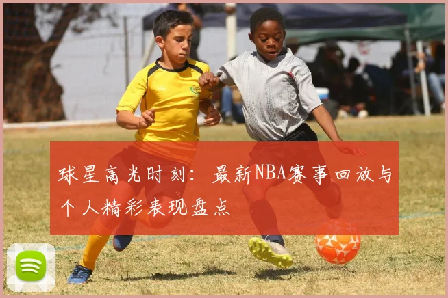 球星高光时刻：最新NBA赛事回放与个人精彩表现盘点