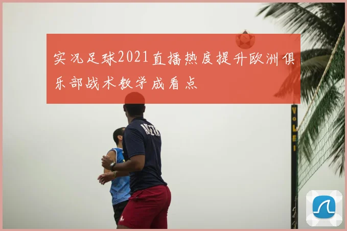 实况足球2021直播热度提升欧洲俱乐部战术教学成看点