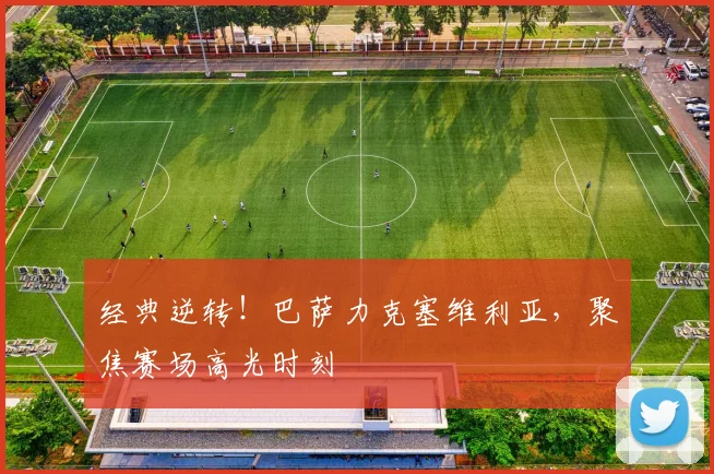 经典逆转!巴萨力克塞维利亚,聚焦赛场高光时刻