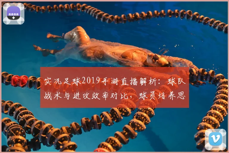 实况足球2019手游直播解析:球队战术与进攻效率对比,球员培养思路与比赛影响
