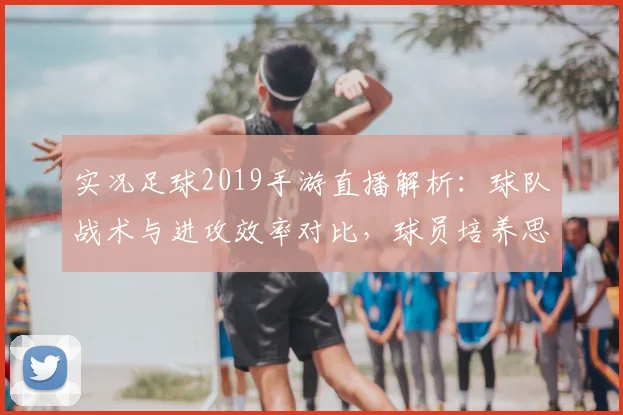 实况足球2019手游直播解析：球队战术与进攻效率对比，球员培养思路与比赛影响