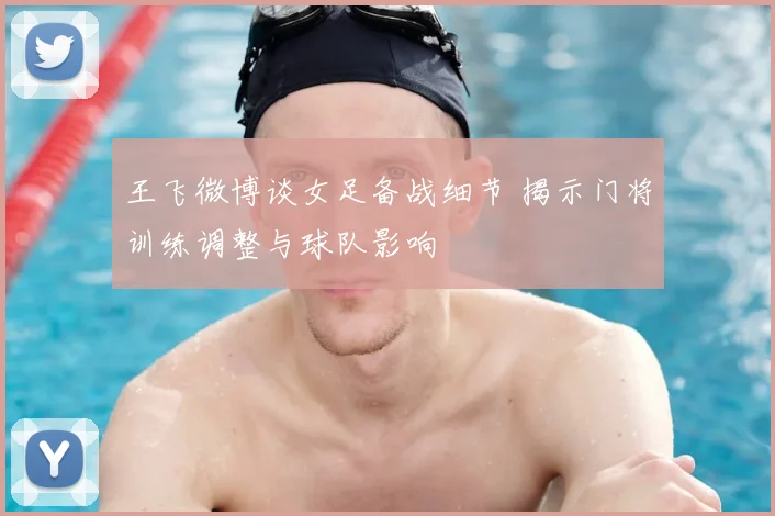 王飞微博谈女足备战细节 揭示门将训练调整与球队影响