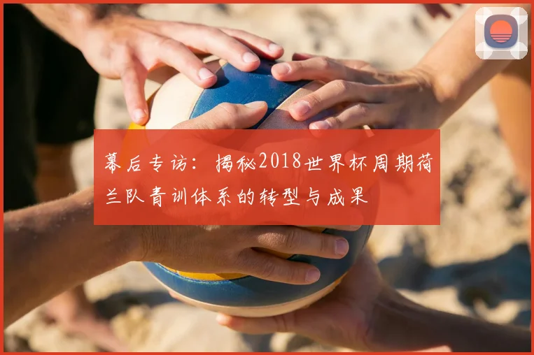 幕后专访：揭秘2018世界杯周期荷兰队青训体系的转型与成果