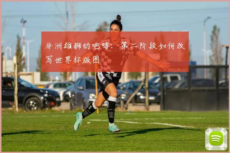非洲雄狮的咆哮:第二阶段如何改写世界杯版图