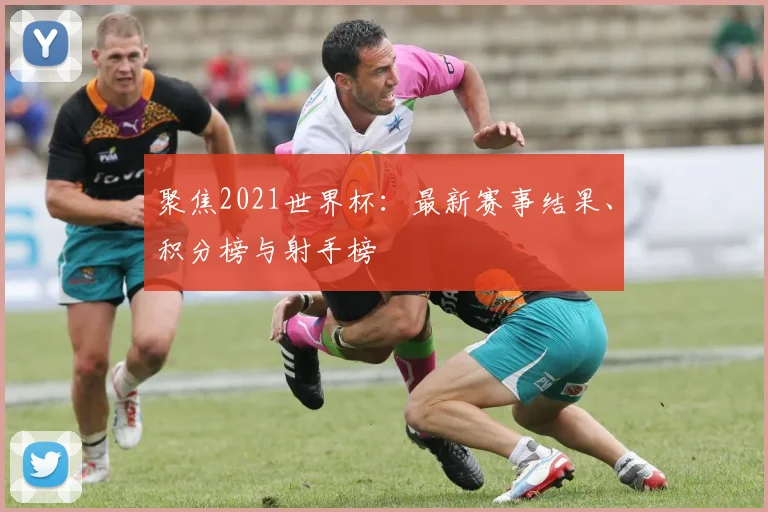 聚焦2021世界杯:最新赛事结果、积分榜与射手榜