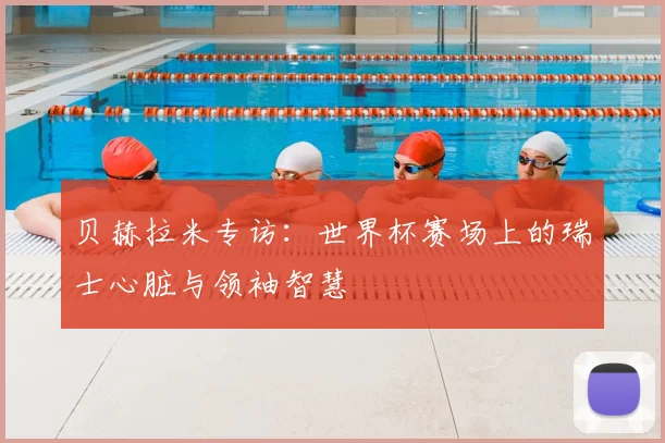 贝赫拉米专访:世界杯赛场上的瑞士心脏与领袖智慧