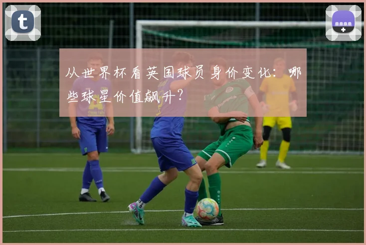 从世界杯看英国球员身价变化:哪些球星价值飙升?