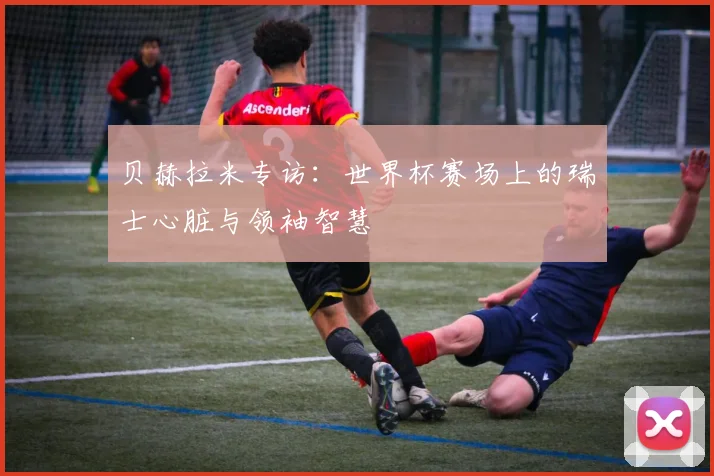 贝赫拉米专访:世界杯赛场上的瑞士心脏与领袖智慧