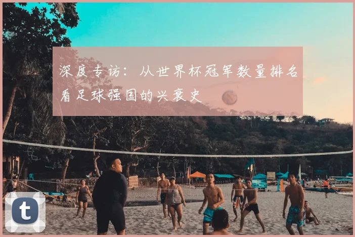 深度专访：从世界杯冠军数量排名看足球强国的兴衰史