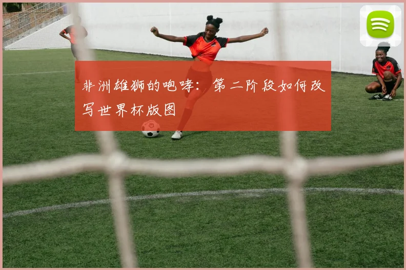 非洲雄狮的咆哮:第二阶段如何改写世界杯版图