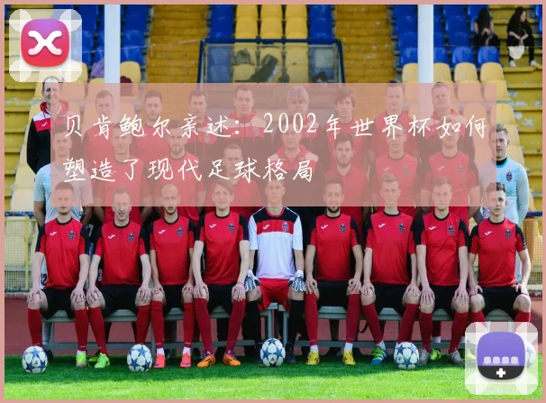 贝肯鲍尔亲述:2002年世界杯如何塑造了现代足球格局