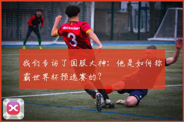 我们专访了国服大神：他是如何称霸世界杯预选赛的？