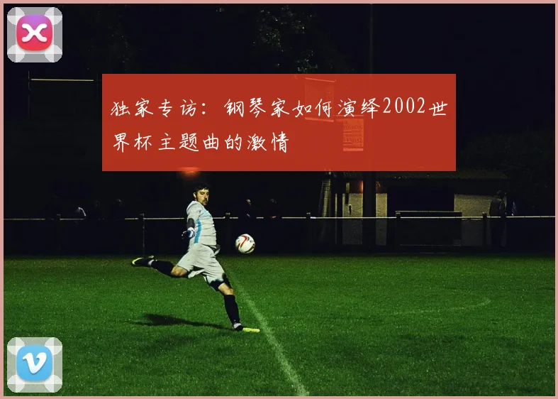 独家专访：钢琴家如何演绎2002世界杯主题曲的激情
