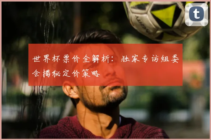 世界杯票价全解析:独家专访组委会揭秘定价策略