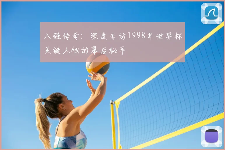 八强传奇:深度专访1998年世界杯关键人物的幕后秘辛