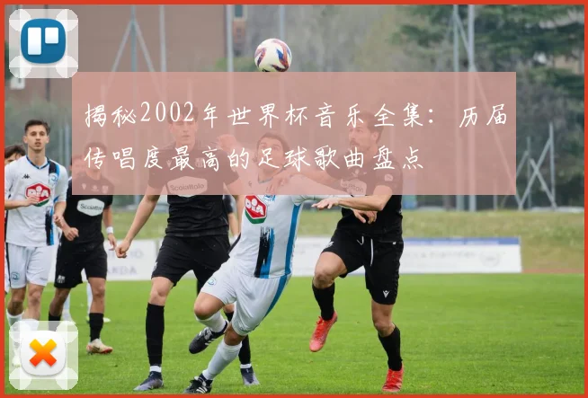 揭秘2002年世界杯音乐全集：历届传唱度最高的足球歌曲盘点