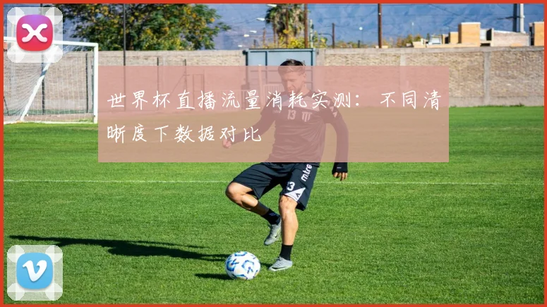 世界杯直播流量消耗实测:不同清晰度下数据对比