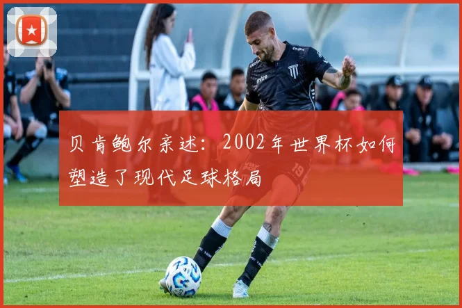 贝肯鲍尔亲述:2002年世界杯如何塑造了现代足球格局